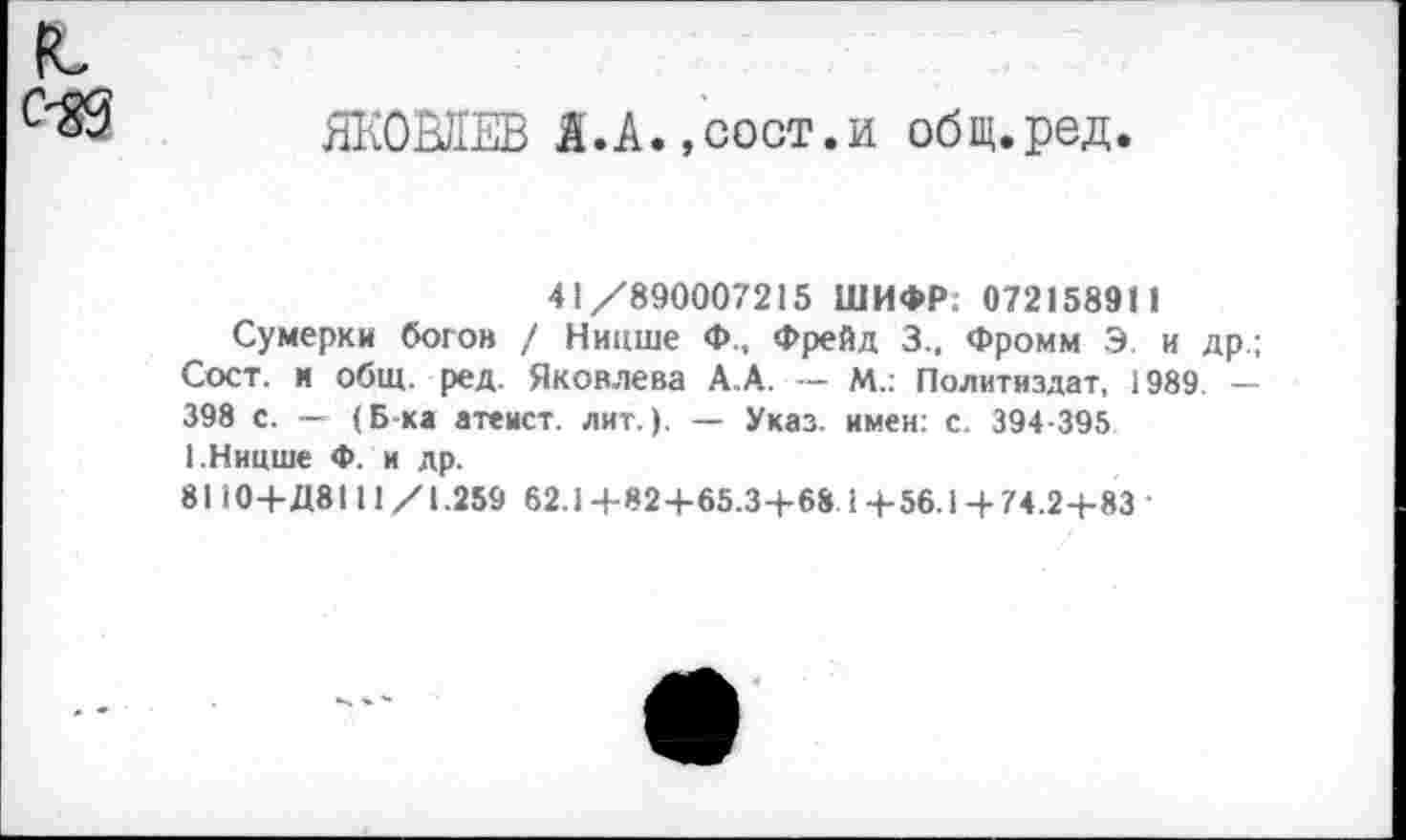 ﻿к,
С'ЯЗ ЯКОВЛЕВ Я.А.,сост.и общ.ред.
41/890007215 ШИФР. 072158911
Сумерки богов / Ницше Ф., Фрейд 3.. Фромм Э и др.; Сост. н общ. ред. Яковлева А.А. — М.: Политиздат, 1989 — 398 с. — (Б-ка атеист, лит.). — Указ, имен: с. 394-395 I.Ницше Ф. и др.
8110+Д8111 /1.259 62.1 +82+65.3+68. 1 +56.1+74.2+83